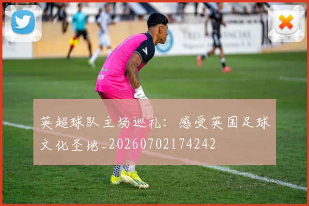 英超球队主场巡礼：感受英国足球文化圣地_20260702174242