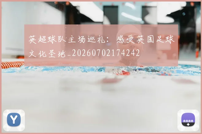英超球队主场巡礼：感受英国足球文化圣地_20260702174242