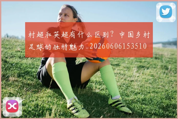 村超和英超有什么区别？中国乡村足球的独特魅力_20260606153510